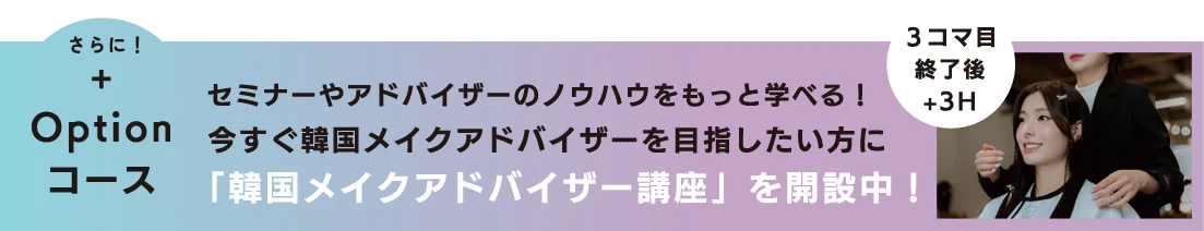 さらに！+オプションコース セミナーやアドバイザーのノウハウをもっと学べる！
今すぐ韓国メイクアドバイザーを目指したい方にOption コース「韓国メイクアドバイザー講座」を開設中！3コマ目終了後 +3H