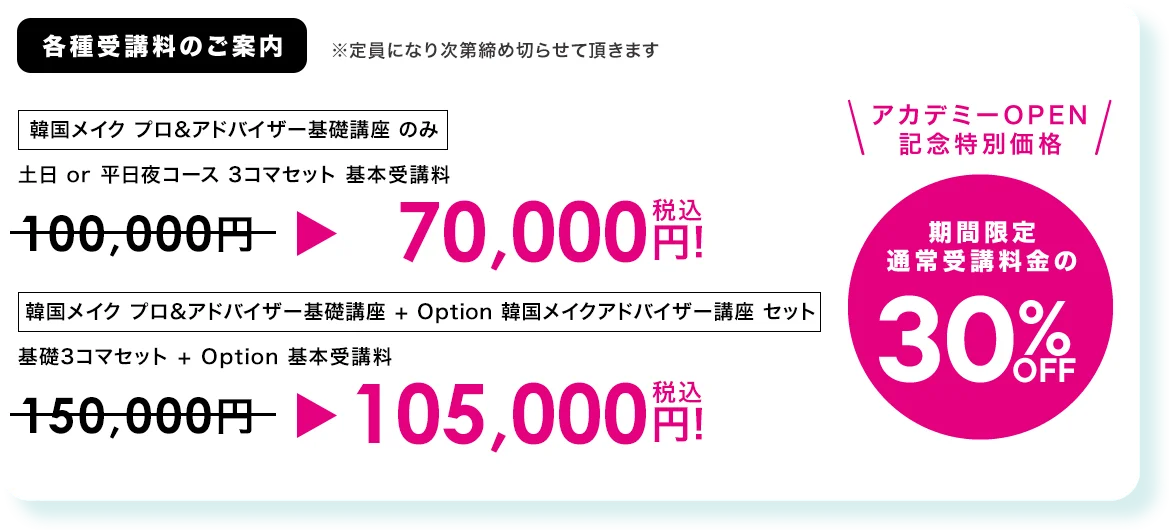 各種受講料のご案内 ※定員になり次第締め切らせて頂きます
                アカデミーOpen記念 特別価格(期間限定 通常受講料金の）30%OFF
                韓国メイク プロ&アドバイザー基礎講座 のみ 土日 or 平日夜コース 3コマセット基本受講料
                100,000円 → 70,000円(税込) 
                韓国メイク プロ&アドバイザー基礎講座 + Option 韓国メイクアドバイザー講座セット 基礎3コマセット + Option
                150,000円 → 105,000円(税込)