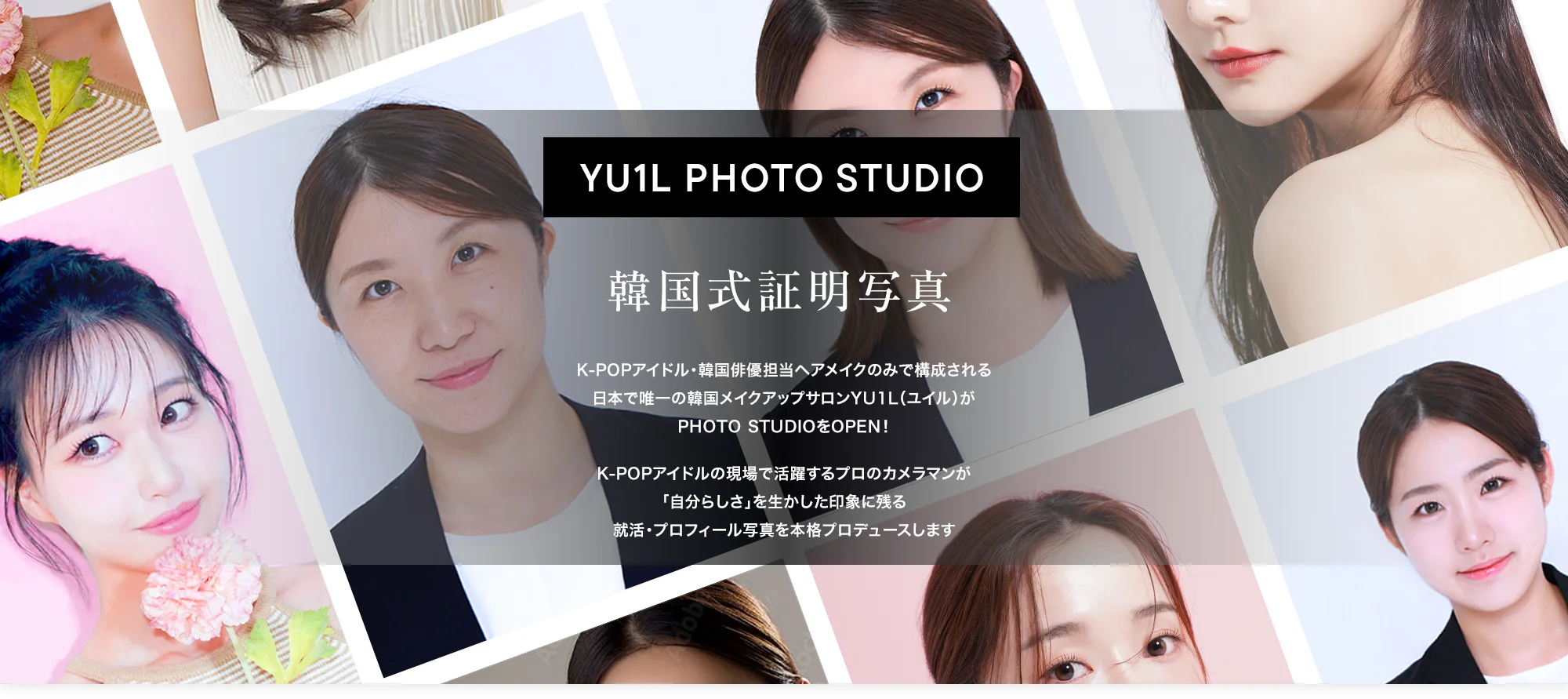 YU1L PHOTO STUDIO 韓国式証明写真 K-POPアイドル・韓国俳優担当ヘアメイクのみで構成される日本で唯一の韓国メイクアップサロンYU1L（ユイル）がPHOTO STUDIOをOPEN！
        K-POPアイドルの現場で活躍するプロのカメラマンが「自分らしさ」を生かした印象に残る就活・プロフィール写真を本格プロデュースします