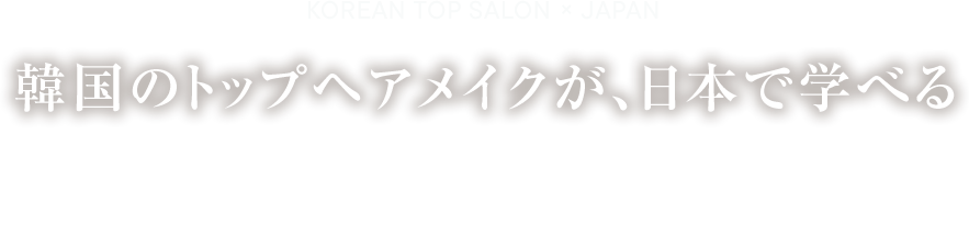 KOREAN TOP SALON × JAPAN 韓国のトップヘアメイクが、日本で学べる　K-POPアイドルが通うトップサロンだから、日本にいながら、本場のトップアーティストへ。